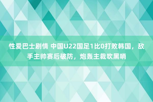 性爱巴士剧情 中国U22国足1比0打败韩国，敌手主帅赛后破防，炮轰主裁吹黑哨