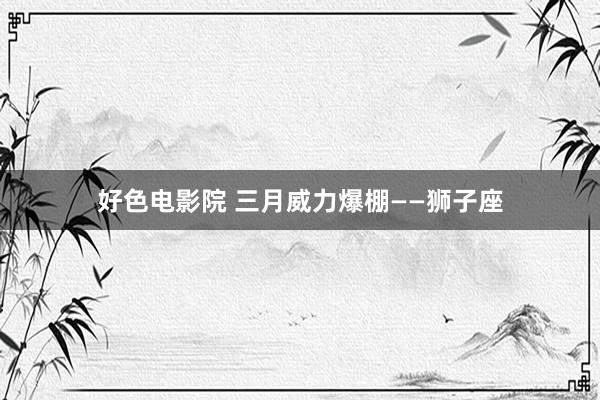 好色电影院 三月威力爆棚——狮子座