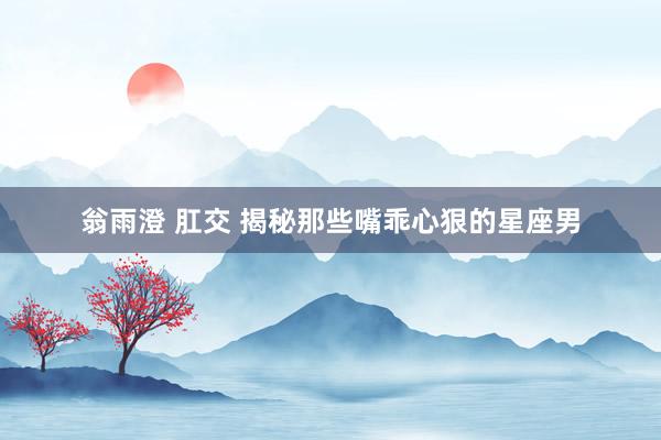 翁雨澄 肛交 揭秘那些嘴乖心狠的星座男