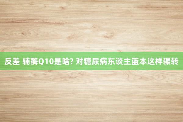 反差 辅酶Q10是啥? 对糖尿病东谈主蓝本这样辗转