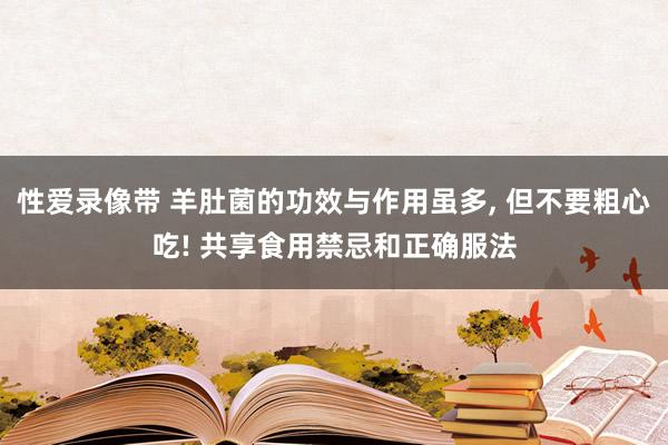 性爱录像带 羊肚菌的功效与作用虽多， 但不要粗心吃! 共享食用禁忌和正确服法