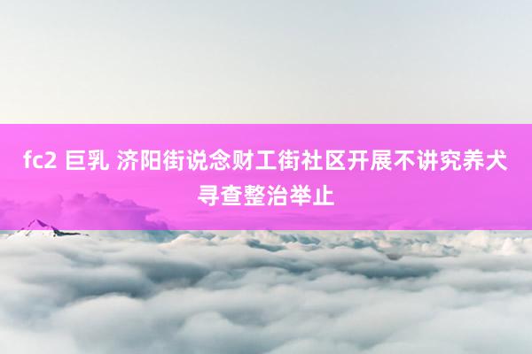 fc2 巨乳 济阳街说念财工街社区开展不讲究养犬寻查整治举止