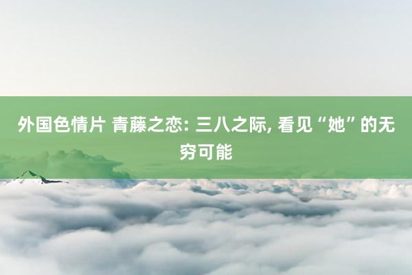 外国色情片 青藤之恋: 三八之际， 看见“她”的无穷可能