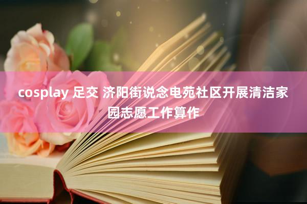 cosplay 足交 济阳街说念电苑社区开展清洁家园志愿工作算作