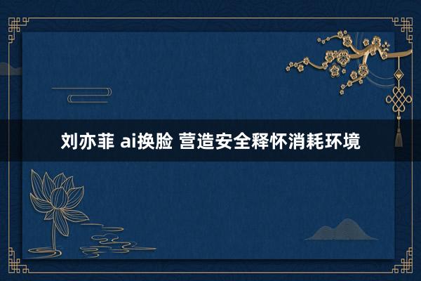 刘亦菲 ai换脸 营造安全释怀消耗环境