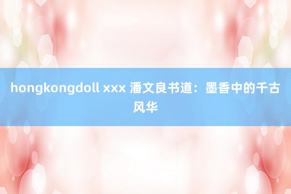 hongkongdoll xxx 潘文良书道：墨香中的千古风华