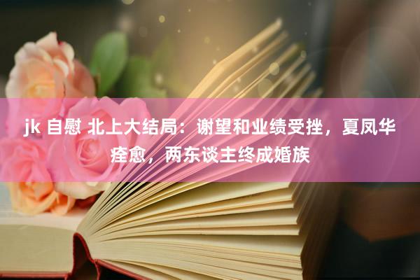 jk 自慰 北上大结局：谢望和业绩受挫，夏凤华痊愈，两东谈主终成婚族