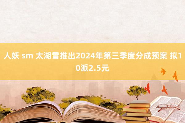 人妖 sm 太湖雪推出2024年第三季度分成预案 拟10派2.5元