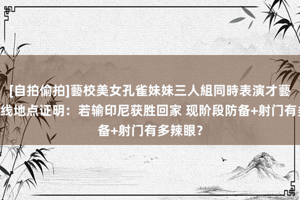 [自拍偷拍]藝校美女孔雀妹妹三人組同時表演才藝 国足出线地点证明：若输印尼获胜回家 现阶段防备+射门有多辣眼？