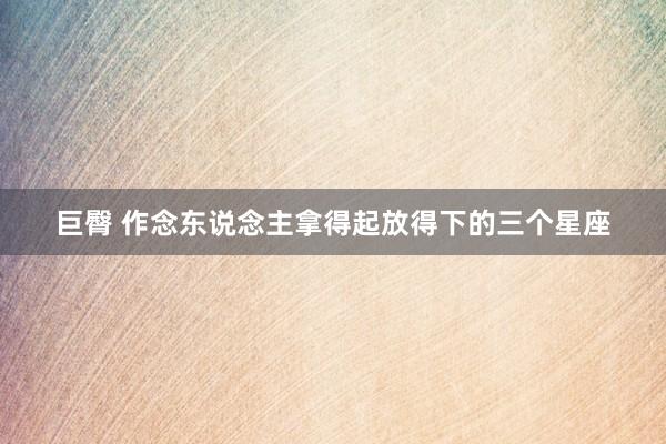 巨臀 作念东说念主拿得起放得下的三个星座