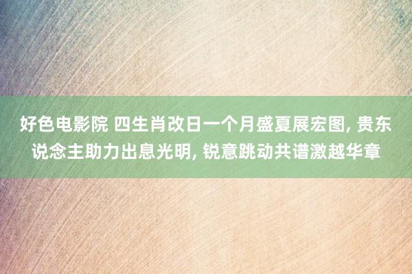 好色电影院 四生肖改日一个月盛夏展宏图， 贵东说念主助力出息光明， 锐意跳动共谱激越华章