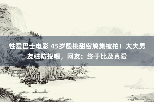 性爱巴士电影 45岁殷桃甜密鸠集被拍！大夫男友驻防投喂，网友：终于比及真爱