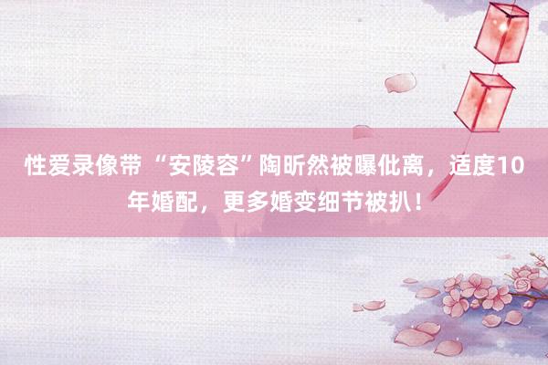 性爱录像带 “安陵容”陶昕然被曝仳离，适度10年婚配，更多婚变细节被扒！