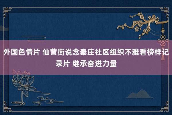 外国色情片 仙营街说念秦庄社区组织不雅看榜样记录片 继承奋进力量
