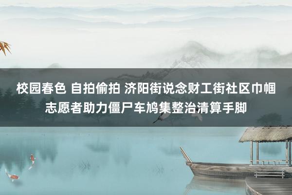校园春色 自拍偷拍 济阳街说念财工街社区巾帼志愿者助力僵尸车鸠集整治清算手脚