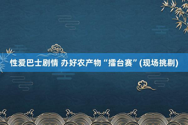 性爱巴士剧情 办好农产物“擂台赛”(现场挑剔)