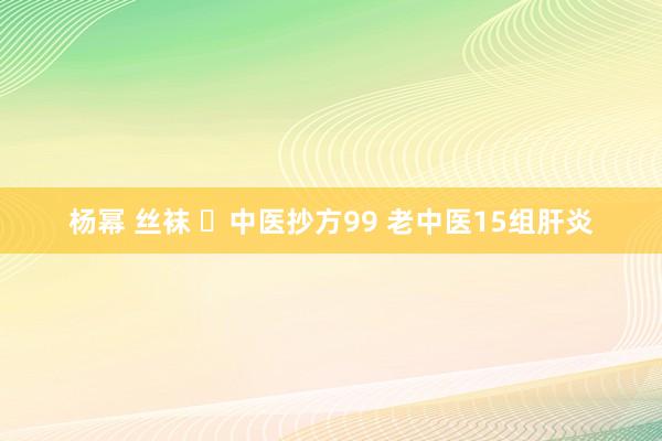 杨幂 丝袜 ​中医抄方99 老中医15组肝炎