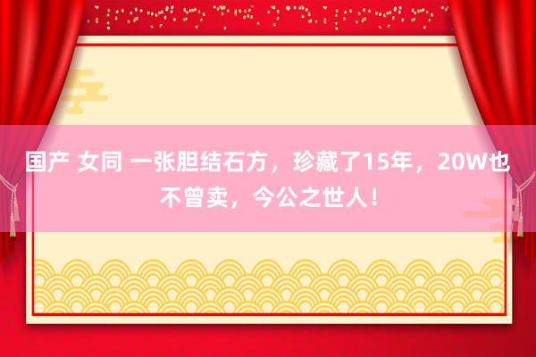 国产 女同 一张胆结石方，珍藏了15年，20W也不曾卖，今公之世人！