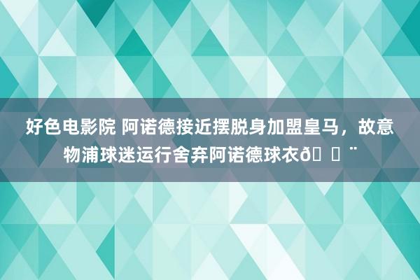 好色电影院 阿诺德接近摆脱身加盟皇马，故意物浦球迷运行舍弃阿诺德球衣😨