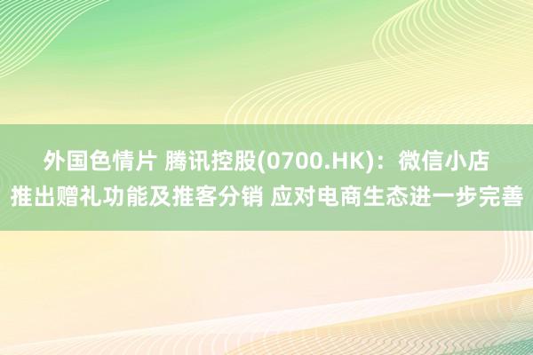 外国色情片 腾讯控股(0700.HK)：微信小店推出赠礼功能及推客分销 应对电商生态进一步完善