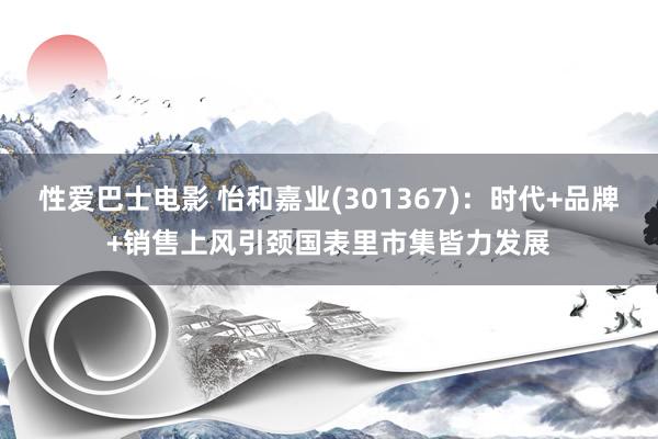 性爱巴士电影 怡和嘉业(301367)：时代+品牌+销售上风引颈国表里市集皆力发展