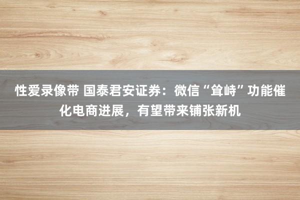 性爱录像带 国泰君安证券：微信“耸峙”功能催化电商进展，有望带来铺张新机