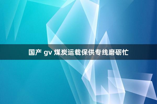 国产 gv 煤炭运载保供专线磨砺忙