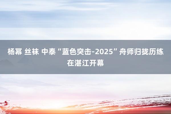杨幂 丝袜 中泰“蓝色突击-2025”舟师归拢历练在湛江开幕