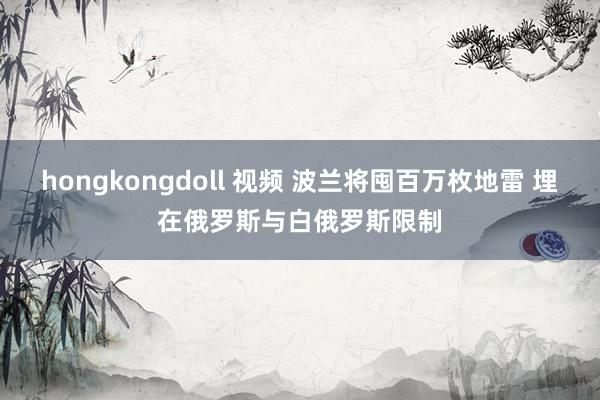 hongkongdoll 视频 波兰将囤百万枚地雷 埋在俄罗斯与白俄罗斯限制