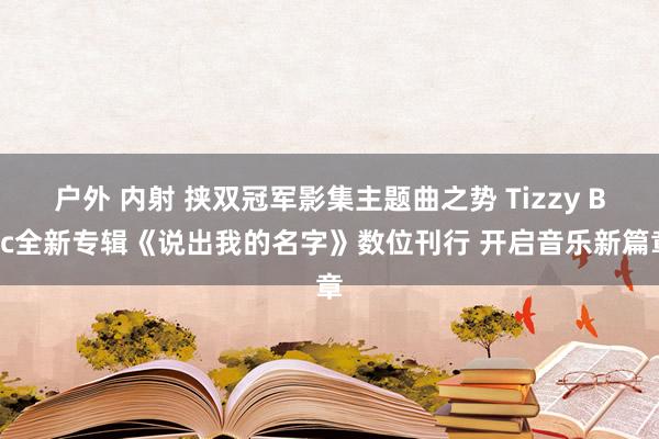 户外 内射 挟双冠军影集主题曲之势 Tizzy Bac全新专辑《说出我的名字》数位刊行 开启音乐新篇章