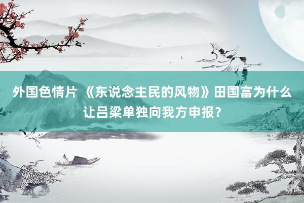 外国色情片 《东说念主民的风物》田国富为什么让吕梁单独向我方申报？