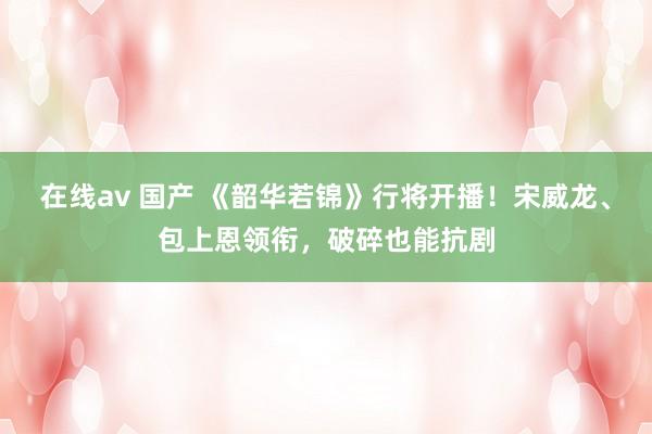 在线av 国产 《韶华若锦》行将开播！宋威龙、包上恩领衔，破碎也能抗剧
