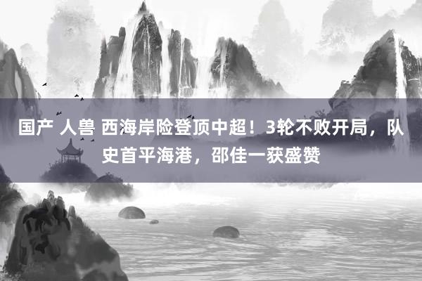 国产 人兽 西海岸险登顶中超！3轮不败开局，队史首平海港，邵佳一获盛赞