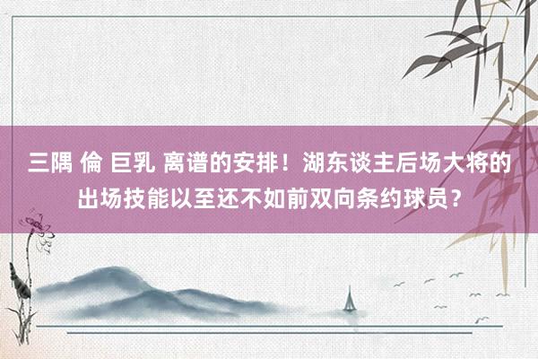 三隅 倫 巨乳 离谱的安排！湖东谈主后场大将的出场技能以至还不如前双向条约球员？