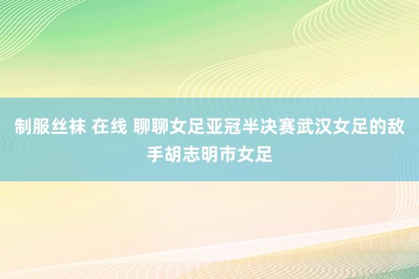 制服丝袜 在线 聊聊女足亚冠半决赛武汉女足的敌手胡志明市女足