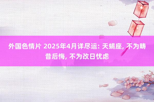 外国色情片 2025年4月详尽运: 天蝎座， 不为畴昔后悔， 不为改日忧虑