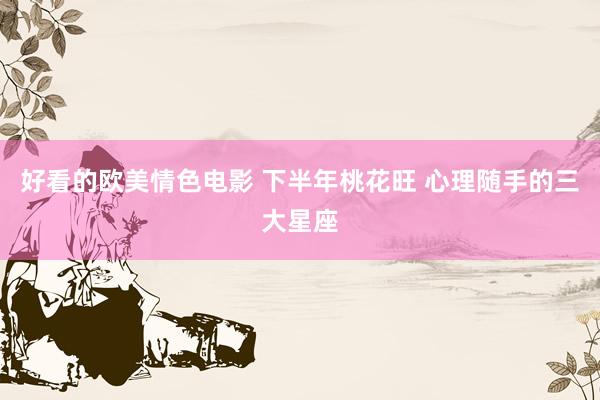 好看的欧美情色电影 下半年桃花旺 心理随手的三大星座
