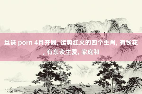 丝袜 porn 4月开局， 运势红火的四个生肖， 有钱花， 有东谈主爱， 家庭和