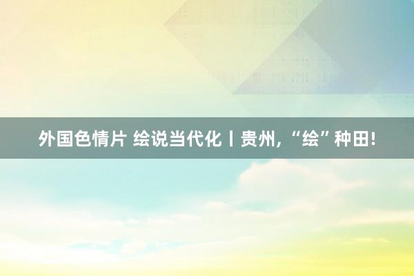 外国色情片 绘说当代化丨贵州， “绘”种田!