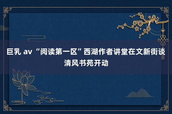 巨乳 av “阅读第一区”西湖作者讲堂在文新街谈清风书苑开动