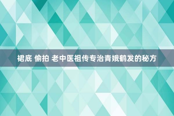 裙底 偷拍 老中医祖传专治青娥鹤发的秘方