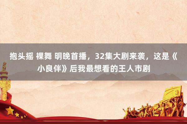 抱头摇 裸舞 明晚首播，32集大剧来袭，这是《小良伴》后我最想看的王人市剧