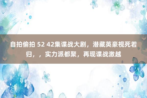 自拍偷拍 52 42集谍战大剧，潜藏英豪视死若归，，实力派都聚，再现谍战激越