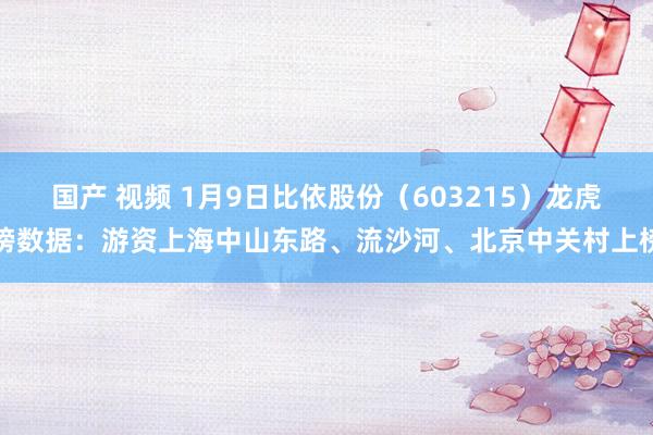 国产 视频 1月9日比依股份（603215）龙虎榜数据：游资上海中山东路、流沙河、北京中关村上榜