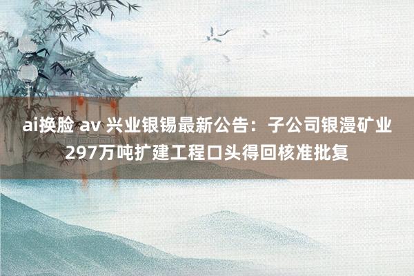 ai换脸 av 兴业银锡最新公告：子公司银漫矿业297万吨扩建工程口头得回核准批复