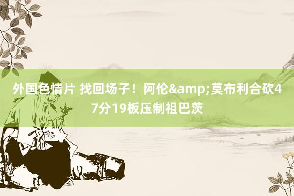 外国色情片 找回场子！阿伦&莫布利合砍47分19板压制祖巴茨