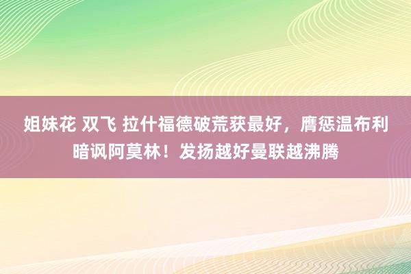 姐妹花 双飞 拉什福德破荒获最好，膺惩温布利暗讽阿莫林！发扬越好曼联越沸腾