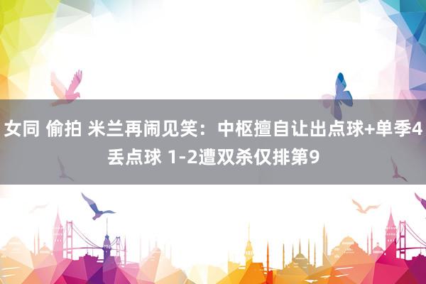 女同 偷拍 米兰再闹见笑：中枢擅自让出点球+单季4丢点球 1-2遭双杀仅排第9