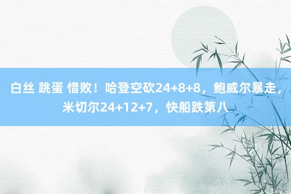 白丝 跳蛋 惜败！哈登空砍24+8+8，鲍威尔暴走，米切尔24+12+7，快船跌第八