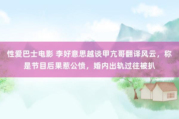 性爱巴士电影 李好意思越谈甲亢哥翻译风云，称是节目后果惹公愤，婚内出轨过往被扒